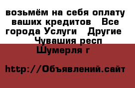 возьмём на себя оплату ваших кредитов - Все города Услуги » Другие   . Чувашия респ.,Шумерля г.